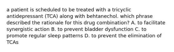 a patient is scheduled to be treated with a tricyclic antidepressant (TCA) along with behtanechol. which phrase described the rationale for this drug combination? A. to facilitate synergistic action B. to prevent bladder dysfunction C. to promote regular sleep patterns D. to prevent the elimination of TCAs