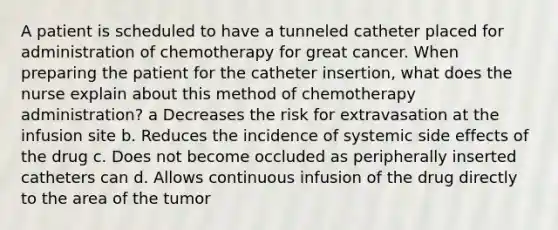 A patient is scheduled to have a tunneled catheter placed for administration of chemotherapy for great cancer. When preparing the patient for the catheter insertion, what does the nurse explain about this method of chemotherapy administration? a Decreases the risk for extravasation at the infusion site b. Reduces the incidence of systemic side effects of the drug c. Does not become occluded as peripherally inserted catheters can d. Allows continuous infusion of the drug directly to the area of the tumor