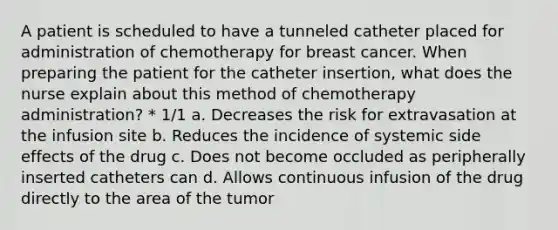 A patient is scheduled to have a tunneled catheter placed for administration of chemotherapy for breast cancer. When preparing the patient for the catheter insertion, what does the nurse explain about this method of chemotherapy administration? * 1/1 a. Decreases the risk for extravasation at the infusion site b. Reduces the incidence of systemic side effects of the drug c. Does not become occluded as peripherally inserted catheters can d. Allows continuous infusion of the drug directly to the area of the tumor