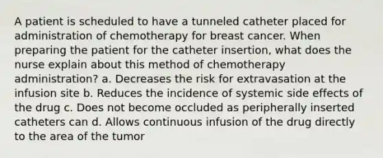 A patient is scheduled to have a tunneled catheter placed for administration of chemotherapy for breast cancer. When preparing the patient for the catheter insertion, what does the nurse explain about this method of chemotherapy administration? a. Decreases the risk for extravasation at the infusion site b. Reduces the incidence of systemic side effects of the drug c. Does not become occluded as peripherally inserted catheters can d. Allows continuous infusion of the drug directly to the area of the tumor