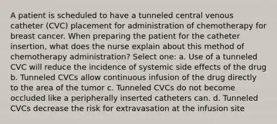 A patient is scheduled to have a tunneled central venous catheter (CVC) placement for administration of chemotherapy for breast cancer. When preparing the patient for the catheter insertion, what does the nurse explain about this method of chemotherapy administration? Select one: a. Use of a tunneled CVC will reduce the incidence of systemic side effects of the drug b. Tunneled CVCs allow continuous infusion of the drug directly to the area of the tumor c. Tunneled CVCs do not become occluded like a peripherally inserted catheters can. d. Tunneled CVCs decrease the risk for extravasation at the infusion site