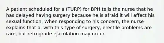 A patient scheduled for a (TURP) for BPH tells the nurse that he has delayed having surgery because he is afraid it will affect his sexual function. When responding to his concern, the nurse explains that a. with this type of surgery, erectile problems are rare, but retrograde ejaculation may occur.