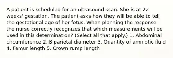 A patient is scheduled for an ultrasound scan. She is at 22 weeks' gestation. The patient asks how they will be able to tell the gestational age of her fetus. When planning the response, the nurse correctly recognizes that which measurements will be used in this determination? (Select all that apply.) 1. Abdominal circumference 2. Biparietal diameter 3. Quantity of amniotic fluid 4. Femur length 5. Crown rump length