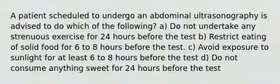 A patient scheduled to undergo an abdominal ultrasonography is advised to do which of the following? a) Do not undertake any strenuous exercise for 24 hours before the test b) Restrict eating of solid food for 6 to 8 hours before the test. c) Avoid exposure to sunlight for at least 6 to 8 hours before the test d) Do not consume anything sweet for 24 hours before the test