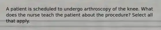 A patient is scheduled to undergo arthroscopy of the knee. What does the nurse teach the patient about the procedure? Select all that apply.