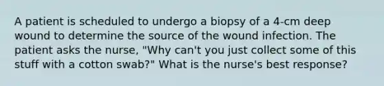 A patient is scheduled to undergo a biopsy of a 4-cm deep wound to determine the source of the wound infection. The patient asks the nurse, "Why can't you just collect some of this stuff with a cotton swab?" What is the nurse's best response?