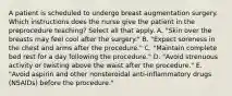 A patient is scheduled to undergo breast augmentation surgery. Which instructions does the nurse give the patient in the preprocedure teaching? Select all that apply. A. "Skin over the breasts may feel cool after the surgery." B. "Expect soreness in the chest and arms after the procedure." C. "Maintain complete bed rest for a day following the procedure." D. "Avoid strenuous activity or twisting above the waist after the procedure." E. "Avoid aspirin and other nonsteroidal anti-inflammatory drugs (NSAIDs) before the procedure."