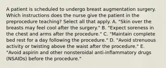 A patient is scheduled to undergo breast augmentation surgery. Which instructions does the nurse give the patient in the preprocedure teaching? Select all that apply. A. "Skin over the breasts may feel cool after the surgery." B. "Expect soreness in the chest and arms after the procedure." C. "Maintain complete bed rest for a day following the procedure." D. "Avoid strenuous activity or twisting above the waist after the procedure." E. "Avoid aspirin and other nonsteroidal anti-inflammatory drugs (NSAIDs) before the procedure."