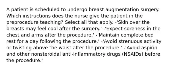 A patient is scheduled to undergo breast augmentation surgery. Which instructions does the nurse give the patient in the preprocedure teaching? Select all that apply. -'Skin over the breasts may feel cool after the surgery.' -'Expect soreness in the chest and arms after the procedure.' -'Maintain complete bed rest for a day following the procedure.' -'Avoid strenuous activity or twisting above the waist after the procedure.' -'Avoid aspirin and other nonsteroidal anti-inflammatory drugs (NSAIDs) before the procedure.'