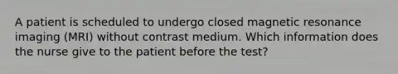 A patient is scheduled to undergo closed magnetic resonance imaging (MRI) without contrast medium. Which information does the nurse give to the patient before the test?