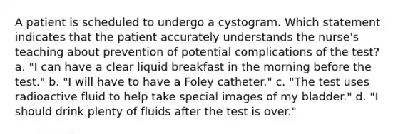 A patient is scheduled to undergo a cystogram. Which statement indicates that the patient accurately understands the nurse's teaching about prevention of potential complications of the test? a. "I can have a clear liquid breakfast in the morning before the test." b. "I will have to have a Foley catheter." c. "The test uses radioactive fluid to help take special images of my bladder." d. "I should drink plenty of fluids after the test is over."