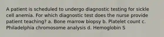 A patient is scheduled to undergo diagnostic testing for sickle cell anemia. For which diagnostic test does the nurse provide patient teaching? a. Bone marrow biopsy b. Platelet count c. Philadelphia chromosome analysis d. Hemoglobin S