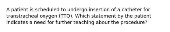 A patient is scheduled to undergo insertion of a catheter for transtracheal oxygen (TTO). Which statement by the patient indicates a need for further teaching about the procedure?