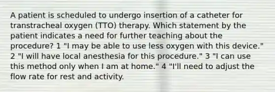 A patient is scheduled to undergo insertion of a catheter for transtracheal oxygen (TTO) therapy. Which statement by the patient indicates a need for further teaching about the procedure? 1 "I may be able to use less oxygen with this device." 2 "I will have local anesthesia for this procedure." 3 "I can use this method only when I am at home." 4 "I'll need to adjust the flow rate for rest and activity.