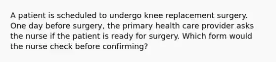 A patient is scheduled to undergo knee replacement surgery. One day before surgery, the primary health care provider asks the nurse if the patient is ready for surgery. Which form would the nurse check before confirming?