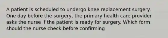 A patient is scheduled to undergo knee replacement surgery. One day before the surgery, the primary health care provider asks the nurse if the patient is ready for surgery. Which form should the nurse check before confirming