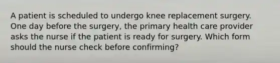 A patient is scheduled to undergo knee replacement surgery. One day before the surgery, the primary health care provider asks the nurse if the patient is ready for surgery. Which form should the nurse check before confirming?