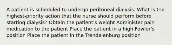 A patient is scheduled to undergo peritoneal dialysis. What is the highest-priority action that the nurse should perform before starting dialysis? Obtain the patient's weight Administer pain medication to the patient Place the patient in a high Fowler's position Place the patient in the Trendelenburg position