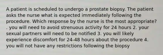 A patient is scheduled to undergo a prostate biopsy. The patient asks the nurse what is expected immediately following the procedure. Which response by the nurse is the most appropriate? . you will need to avoid strenuous activity for 24 hours 2. your sexual partners will need to be notified 3. you will likely experience discomfort for 24-48 hours about the procedure 4. you will not have any restrictions following the biopsy