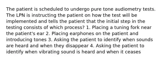 The patient is scheduled to undergo pure tone audiometry tests. The LPN is instructing the patient on how the test will be implemented and tells the patient that the initial step in the testing consists of which process? 1. Placing a tuning fork near the patient's ear 2. Placing earphones on the patient and introducing tones 3. Asking the patient to identify when sounds are heard and when they disappear 4. Asking the patient to identify when vibrating sound is heard and when it ceases