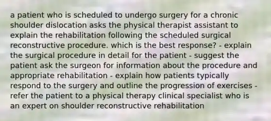 a patient who is scheduled to undergo surgery for a chronic shoulder dislocation asks the physical therapist assistant to explain the rehabilitation following the scheduled surgical reconstructive procedure. which is the best response? - explain the surgical procedure in detail for the patient - suggest the patient ask the surgeon for information about the procedure and appropriate rehabilitation - explain how patients typically respond to the surgery and outline the progression of exercises - refer the patient to a physical therapy clinical specialist who is an expert on shoulder reconstructive rehabilitation