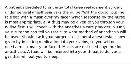 A patient scheduled to undergo total knee replacement surgery under general anesthesia asks the nurse "Will the doctor put me to sleep with a mask over my face" Which response by the nurse is most appropriate. a. A drug may be given to you through your IV line first. I will check with the anesthesia care provider. b. Only your surgeon can tell you for sure what method of anesthesia will be used. Should I ask your surgeon. c. General anesthesia is now given by injecting medication into your veins, so you will not need a mask over your face d. Masks are not used anymore for anesthesia. A tube will be inserted into your throat to deliver a gas that will put you to sleep.