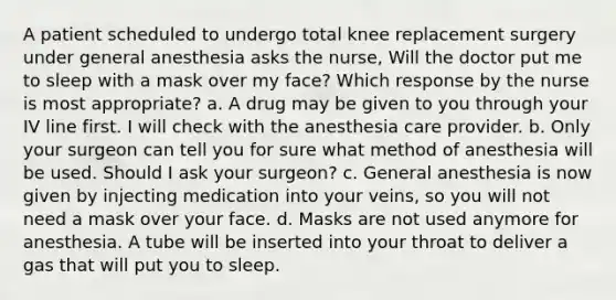 A patient scheduled to undergo total knee replacement surgery under general anesthesia asks the nurse, Will the doctor put me to sleep with a mask over my face? Which response by the nurse is most appropriate? a. A drug may be given to you through your IV line first. I will check with the anesthesia care provider. b. Only your surgeon can tell you for sure what method of anesthesia will be used. Should I ask your surgeon? c. General anesthesia is now given by injecting medication into your veins, so you will not need a mask over your face. d. Masks are not used anymore for anesthesia. A tube will be inserted into your throat to deliver a gas that will put you to sleep.