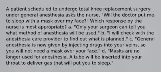 A patient scheduled to undergo total knee replacement surgery under general anesthesia asks the nurse, "Will the doctor put me to sleep with a mask over my face?" Which response by the nurse is most appropriate? a. "Only your surgeon can tell you what method of anesthesia will be used." b. "I will check with the anesthesia care provider to find out what is planned." c. "General anesthesia is now given by injecting drugs into your veins, so you will not need a mask over your face." d. "Masks are no longer used for anesthesia. A tube will be inserted into your throat to deliver gas that will put you to sleep."