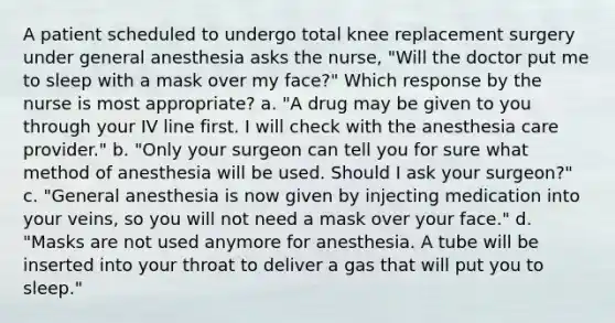 A patient scheduled to undergo total knee replacement surgery under general anesthesia asks the nurse, "Will the doctor put me to sleep with a mask over my face?" Which response by the nurse is most appropriate? a. "A drug may be given to you through your IV line first. I will check with the anesthesia care provider." b. "Only your surgeon can tell you for sure what method of anesthesia will be used. Should I ask your surgeon?" c. "General anesthesia is now given by injecting medication into your veins, so you will not need a mask over your face." d. "Masks are not used anymore for anesthesia. A tube will be inserted into your throat to deliver a gas that will put you to sleep."