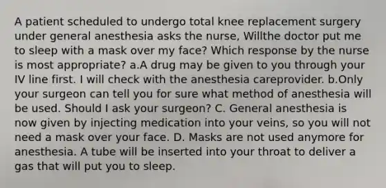 A patient scheduled to undergo total knee replacement surgery under general anesthesia asks the nurse, Willthe doctor put me to sleep with a mask over my face? Which response by the nurse is most appropriate? a.A drug may be given to you through your IV line first. I will check with the anesthesia careprovider. b.Only your surgeon can tell you for sure what method of anesthesia will be used. Should I ask your surgeon? C. General anesthesia is now given by injecting medication into your veins, so you will not need a mask over your face. D. Masks are not used anymore for anesthesia. A tube will be inserted into your throat to deliver a gas that will put you to sleep.