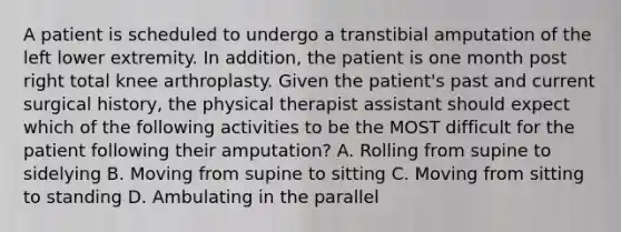 A patient is scheduled to undergo a transtibial amputation of the left lower extremity. In addition, the patient is one month post right total knee arthroplasty. Given the patient's past and current surgical history, the physical therapist assistant should expect which of the following activities to be the MOST difficult for the patient following their amputation? A. Rolling from supine to sidelying B. Moving from supine to sitting C. Moving from sitting to standing D. Ambulating in the parallel