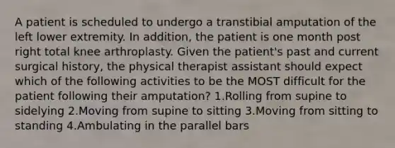 A patient is scheduled to undergo a transtibial amputation of the left lower extremity. In addition, the patient is one month post right total knee arthroplasty. Given the patient's past and current surgical history, the physical therapist assistant should expect which of the following activities to be the MOST difficult for the patient following their amputation? 1.Rolling from supine to sidelying 2.Moving from supine to sitting 3.Moving from sitting to standing 4.Ambulating in the parallel bars