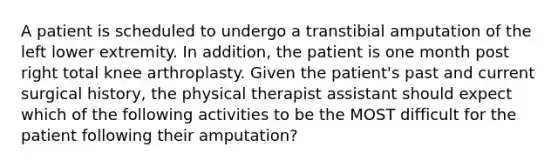 A patient is scheduled to undergo a transtibial amputation of the left lower extremity. In addition, the patient is one month post right total knee arthroplasty. Given the patient's past and current surgical history, the physical therapist assistant should expect which of the following activities to be the MOST difficult for the patient following their amputation?