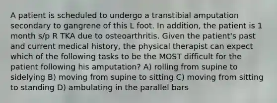 A patient is scheduled to undergo a transtibial amputation secondary to gangrene of this L foot. In addition, the patient is 1 month s/p R TKA due to osteoarthritis. Given the patient's past and current medical history, the physical therapist can expect which of the following tasks to be the MOST difficult for the patient following his amputation? A) rolling from supine to sidelying B) moving from supine to sitting C) moving from sitting to standing D) ambulating in the parallel bars