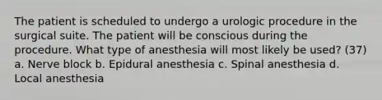 The patient is scheduled to undergo a urologic procedure in the surgical suite. The patient will be conscious during the procedure. What type of anesthesia will most likely be used? (37) a. Nerve block b. Epidural anesthesia c. Spinal anesthesia d. Local anesthesia