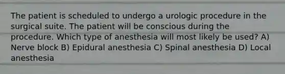 The patient is scheduled to undergo a urologic procedure in the surgical suite. The patient will be conscious during the procedure. Which type of anesthesia will most likely be used? A) Nerve block B) Epidural anesthesia C) Spinal anesthesia D) Local anesthesia