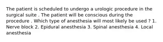 The patient is scheduled to undergo a urologic procedure in the surgical suite . The patient will be conscious during the procedure . Which type of anesthesia will most likely be used ? 1. Nerve block 2. Epidural anesthesia 3. Spinal anesthesia 4. Local anesthesia