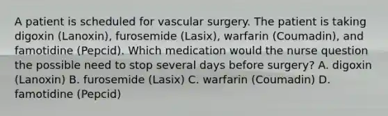 A patient is scheduled for vascular surgery. The patient is taking digoxin (Lanoxin), furosemide (Lasix), warfarin (Coumadin), and famotidine (Pepcid). Which medication would the nurse question the possible need to stop several days before surgery? A. digoxin (Lanoxin) B. furosemide (Lasix) C. warfarin (Coumadin) D. famotidine (Pepcid)