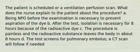 The patient is scheduled or a ventilation perfusion scan. What does the nurse explain to the patient about the procedure? a. Being NPO before the examination is necessary to prevent aspiration of the dye b. After the test, isolation is necessary for 8 hours because of the radioactive dye c. The procedure is painless and the radioactive substance leaves the body in about 8 hours d. The test screens for pulmonary embolus; a CT scan will follow if needed