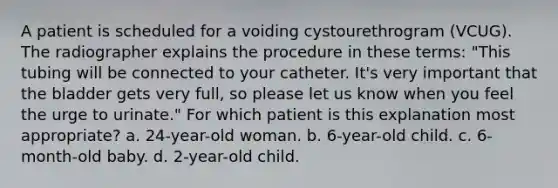 A patient is scheduled for a voiding cystourethrogram (VCUG). The radiographer explains the procedure in these terms: "This tubing will be connected to your catheter. It's very important that the bladder gets very full, so please let us know when you feel the urge to urinate." For which patient is this explanation most appropriate? a. 24-year-old woman. b. 6-year-old child. c. 6-month-old baby. d. 2-year-old child.