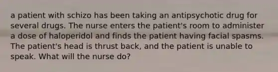 a patient with schizo has been taking an antipsychotic drug for several drugs. The nurse enters the patient's room to administer a dose of haloperidol and finds the patient having facial spasms. The patient's head is thrust back, and the patient is unable to speak. What will the nurse do?