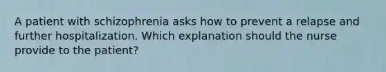 A patient with schizophrenia asks how to prevent a relapse and further hospitalization. Which explanation should the nurse provide to the patient?