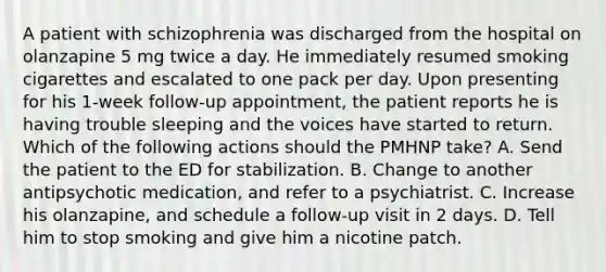 A patient with schizophrenia was discharged from the hospital on olanzapine 5 mg twice a day. He immediately resumed smoking cigarettes and escalated to one pack per day. Upon presenting for his 1-week follow-up appointment, the patient reports he is having trouble sleeping and the voices have started to return. Which of the following actions should the PMHNP take? A. Send the patient to the ED for stabilization. B. Change to another antipsychotic medication, and refer to a psychiatrist. C. Increase his olanzapine, and schedule a follow-up visit in 2 days. D. Tell him to stop smoking and give him a nicotine patch.