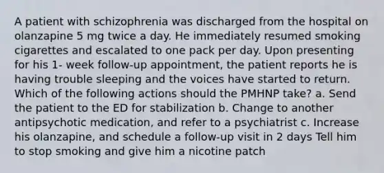 A patient with schizophrenia was discharged from the hospital on olanzapine 5 mg twice a day. He immediately resumed smoking cigarettes and escalated to one pack per day. Upon presenting for his 1- week follow-up appointment, the patient reports he is having trouble sleeping and the voices have started to return. Which of the following actions should the PMHNP take? a. Send the patient to the ED for stabilization b. Change to another antipsychotic medication, and refer to a psychiatrist c. Increase his olanzapine, and schedule a follow-up visit in 2 days Tell him to stop smoking and give him a nicotine patch