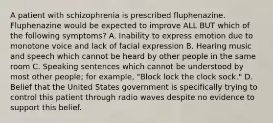 A patient with schizophrenia is prescribed fluphenazine. Fluphenazine would be expected to improve ALL BUT which of the following symptoms? A. Inability to express emotion due to monotone voice and lack of facial expression B. Hearing music and speech which cannot be heard by other people in the same room C. Speaking sentences which cannot be understood by most other people; for example, "Block lock the clock sock." D. Belief that the United States government is specifically trying to control this patient through radio waves despite no evidence to support this belief.