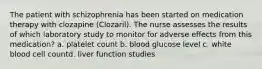 The patient with schizophrenia has been started on medication therapy with clozapine (Clozaril). The nurse assesses the results of which laboratory study to monitor for adverse effects from this medication?​ a. platelet count​ b. blood glucose level ​c. white blood cell count​d. liver function studies ​