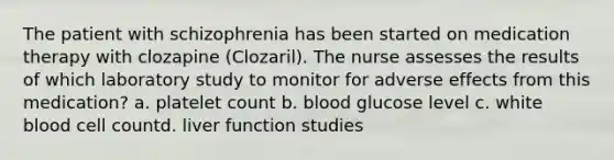 The patient with schizophrenia has been started on medication therapy with clozapine (Clozaril). The nurse assesses the results of which laboratory study to monitor for adverse effects from this medication?​ a. platelet count​ b. blood glucose level ​c. white blood cell count​d. liver function studies ​