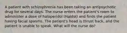 A patient with schizophrenia has been taking an antipsychotic drug for several days. The nurse enters the patient's room to administer a dose of haloperidol (Haldol) and finds the patient having facial spasms. The patient's head is thrust back, and the patient is unable to speak. What will the nurse do?