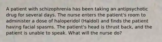 A patient with schizophrenia has been taking an antipsychotic drug for several days. The nurse enters the patient's room to administer a dose of haloperidol (Haldol) and finds the patient having facial spasms. The patient's head is thrust back, and the patient is unable to speak. What will the nurse do?