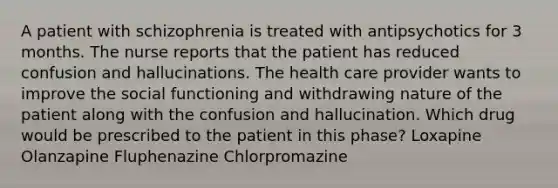 A patient with schizophrenia is treated with antipsychotics for 3 months. The nurse reports that the patient has reduced confusion and hallucinations. The health care provider wants to improve the social functioning and withdrawing nature of the patient along with the confusion and hallucination. Which drug would be prescribed to the patient in this phase? Loxapine Olanzapine Fluphenazine Chlorpromazine